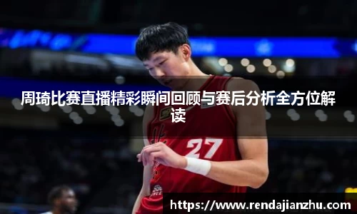 周琦比赛直播精彩瞬间回顾与赛后分析全方位解读